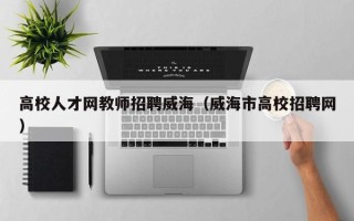 高校人才网教师招聘威海（威海市高校招聘网）