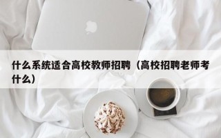 什么系统适合高校教师招聘（高校招聘老师考什么）