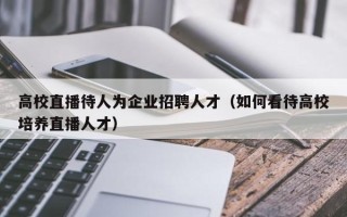 高校直播待人为企业招聘人才（如何看待高校培养直播人才）