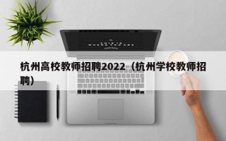 杭州高校教师招聘2022（杭州学校教师招聘）