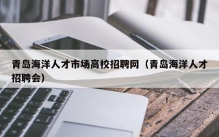 青岛海洋人才市场高校招聘网（青岛海洋人才招聘会）