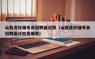 山西高校辅导员招聘面试班（山西高校辅导员招聘面试班有哪些）