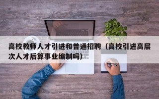 高校教师人才引进和普通招聘（高校引进高层次人才后算事业编制吗）