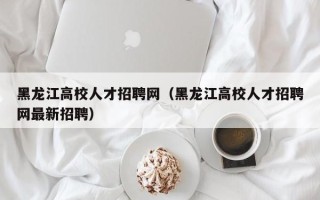 黑龙江高校人才招聘网（黑龙江高校人才招聘网最新招聘）