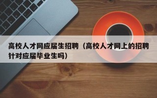 高校人才网应届生招聘（高校人才网上的招聘针对应届毕业生吗）