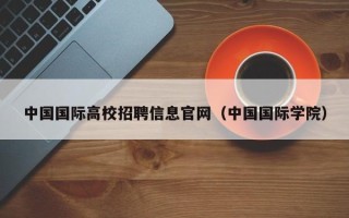 中国国际高校招聘信息官网（中国国际学院）