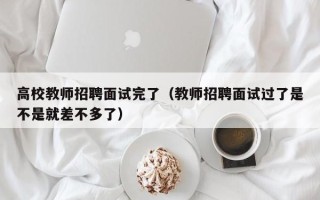 高校教师招聘面试完了（教师招聘面试过了是不是就差不多了）