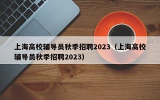 上海高校辅导员秋季招聘2023（上海高校辅导员秋季招聘2023）