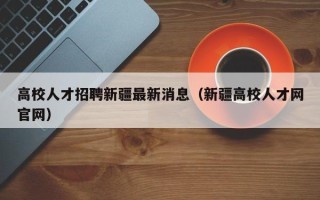 高校人才招聘新疆最新消息（新疆高校人才网官网）