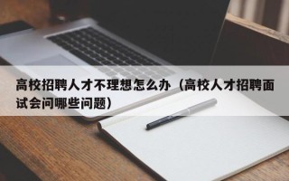 高校招聘人才不理想怎么办（高校人才招聘面试会问哪些问题）