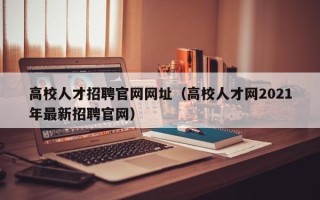 高校人才招聘官网网址（高校人才网2021年最新招聘官网）