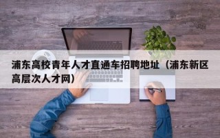 浦东高校青年人才直通车招聘地址（浦东新区高层次人才网）