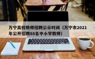 万宁高校教师招聘公示时间（万宁市2021年公开招聘88名中小学教师）