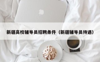 新疆高校辅导员招聘条件（新疆辅导员待遇）