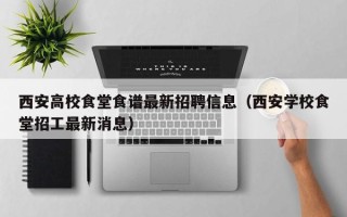 西安高校食堂食谱最新招聘信息（西安学校食堂招工最新消息）