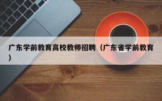 广东学前教育高校教师招聘（广东省学前教育）
