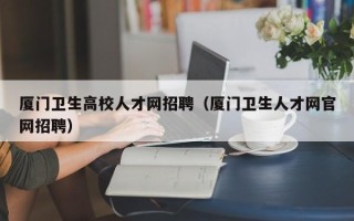 厦门卫生高校人才网招聘（厦门卫生人才网官网招聘）
