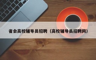 省会高校辅导员招聘（高校辅导员招聘网）
