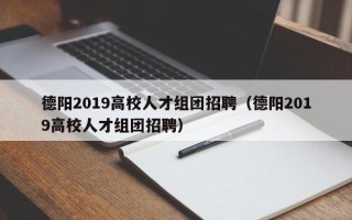 德阳2019高校人才组团招聘（德阳2019高校人才组团招聘）