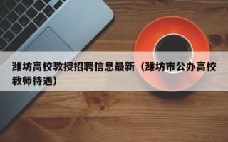 潍坊高校教授招聘信息最新（潍坊市公办高校教师待遇）