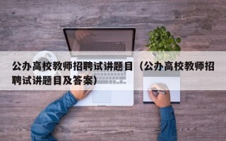 公办高校教师招聘试讲题目（公办高校教师招聘试讲题目及答案）