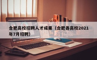 合肥高校招聘人才成果（合肥各高校2021年7月招聘）