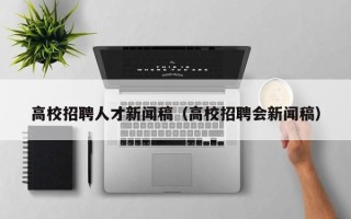 高校招聘人才新闻稿（高校招聘会新闻稿）