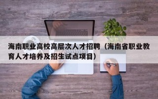 海南职业高校高层次人才招聘（海南省职业教育人才培养及招生试点项目）