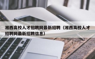 湘西高校人才招聘网最新招聘（湘西高校人才招聘网最新招聘信息）