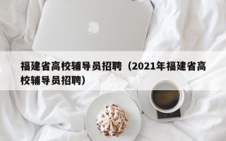 福建省高校辅导员招聘（2021年福建省高校辅导员招聘）