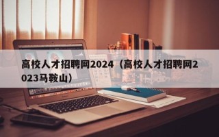 高校人才招聘网2024（高校人才招聘网2023马鞍山）