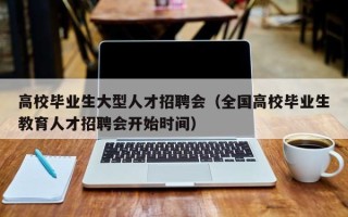 高校毕业生大型人才招聘会（全国高校毕业生教育人才招聘会开始时间）