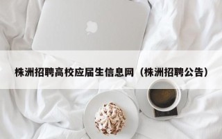 株洲招聘高校应届生信息网（株洲招聘公告）