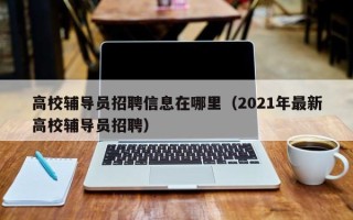 高校辅导员招聘信息在哪里（2021年最新高校辅导员招聘）