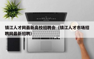 镇江人才网最新高校招聘会（镇江人才市场招聘网最新招聘）
