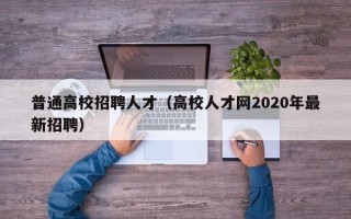 普通高校招聘人才（高校人才网2020年最新招聘）