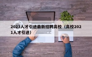 2023人才引进最新招聘高校（高校2021人才引进）