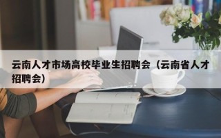云南人才市场高校毕业生招聘会（云南省人才招聘会）