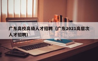 广东高校高级人才招聘（广东2021高层次人才招聘）