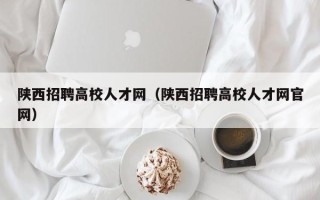 陕西招聘高校人才网（陕西招聘高校人才网官网）