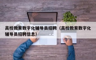 高校教育数字化辅导员招聘（高校教育数字化辅导员招聘信息）