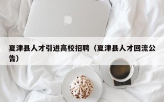 夏津县人才引进高校招聘（夏津县人才回流公告）