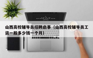 山西高校辅导员招聘启事（山西高校辅导员工资一般多少钱一个月）