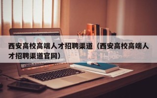 西安高校高端人才招聘渠道（西安高校高端人才招聘渠道官网）