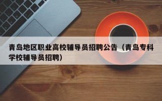 青岛地区职业高校辅导员招聘公告（青岛专科学校辅导员招聘）