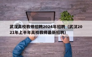 武汉高校教师招聘2024年招聘（武汉2021年上半年高校教师最新招聘）