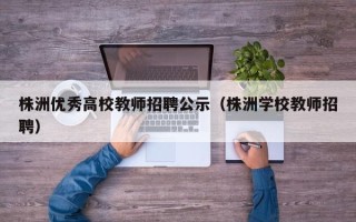 株洲优秀高校教师招聘公示（株洲学校教师招聘）