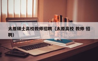 太原硕士高校教师招聘（太原高校 教师 招聘）