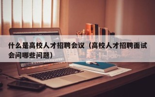 什么是高校人才招聘会议（高校人才招聘面试会问哪些问题）