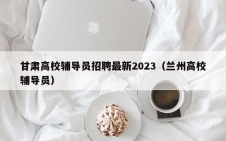 甘肃高校辅导员招聘最新2023（兰州高校辅导员）